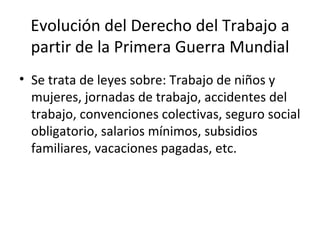 Evolución del Derecho del Trabajo a
 partir de la Primera Guerra Mundial
• Se trata de leyes sobre: Trabajo de niños y
  mujeres, jornadas de trabajo, accidentes del
  trabajo, convenciones colectivas, seguro social
  obligatorio, salarios mínimos, subsidios
  familiares, vacaciones pagadas, etc.
 