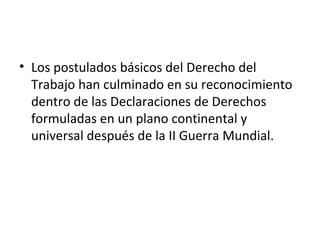 • Los postulados básicos del Derecho del
  Trabajo han culminado en su reconocimiento
  dentro de las Declaraciones de Derechos
  formuladas en un plano continental y
  universal después de la II Guerra Mundial.
 