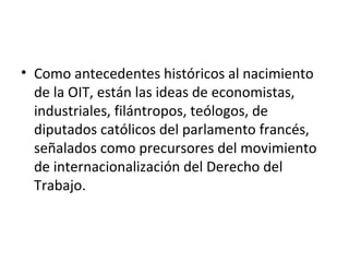 • Como antecedentes históricos al nacimiento
  de la OIT, están las ideas de economistas,
  industriales, filántropos, teólogos, de
  diputados católicos del parlamento francés,
  señalados como precursores del movimiento
  de internacionalización del Derecho del
  Trabajo.
 