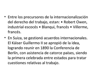 • Entre los precursores de la internacionalización
  del derecho del trabajo, estan: • Robert Owen,
  industrial escocés • Blanqui, francés • Villerme,
  francés.
• En Suiza, se gestionó acuerdos internacionales.
  El Káiser Guillermo II se apropió de la idea,
  logrando reunir en 1890 la Conferencia de
  Berlín, con asistencia de catorce países, siendo
  la primera celebrada entre estados para tratar
  cuestiones relativas al trabajo.
 