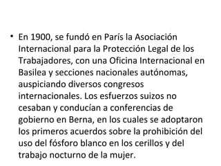 • En 1900, se fundó en París la Asociación
  Internacional para la Protección Legal de los
  Trabajadores, con una Oficina Internacional en
  Basilea y secciones nacionales autónomas,
  auspiciando diversos congresos
  internacionales. Los esfuerzos suizos no
  cesaban y conducían a conferencias de
  gobierno en Berna, en los cuales se adoptaron
  los primeros acuerdos sobre la prohibición del
  uso del fósforo blanco en los cerillos y del
  trabajo nocturno de la mujer.
 