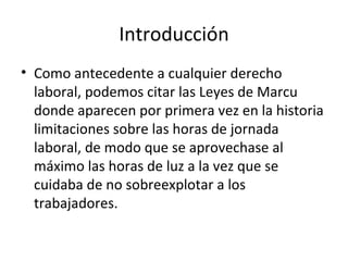 Introducción
• Como antecedente a cualquier derecho
  laboral, podemos citar las Leyes de Marcu
  donde aparecen por primera vez en la historia
  limitaciones sobre las horas de jornada
  laboral, de modo que se aprovechase al
  máximo las horas de luz a la vez que se
  cuidaba de no sobreexplotar a los
  trabajadores.
 