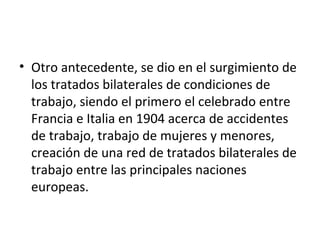• Otro antecedente, se dio en el surgimiento de
  los tratados bilaterales de condiciones de
  trabajo, siendo el primero el celebrado entre
  Francia e Italia en 1904 acerca de accidentes
  de trabajo, trabajo de mujeres y menores,
  creación de una red de tratados bilaterales de
  trabajo entre las principales naciones
  europeas.
 