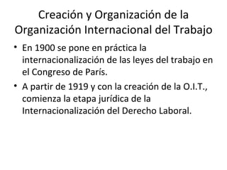 Creación y Organización de la
Organización Internacional del Trabajo
• En 1900 se pone en práctica la
  internacionalización de las leyes del trabajo en
  el Congreso de París.
• A partir de 1919 y con la creación de la O.I.T.,
  comienza la etapa jurídica de la
  Internacionalización del Derecho Laboral.
 