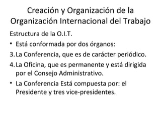 Creación y Organización de la
Organización Internacional del Trabajo
Estructura de la O.I.T.
• Está conformada por dos órganos:
3.La Conferencia, que es de carácter periódico.
4.La Oficina, que es permanente y está dirigida
  por el Consejo Administrativo.
• La Conferencia Está compuesta por: el
  Presidente y tres vice-presidentes.
 