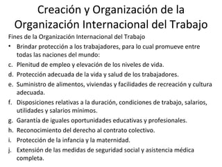 Creación y Organización de la
  Organización Internacional del Trabajo
Fines de la Organización Internacional del Trabajo
• Brindar protección a los trabajadores, para lo cual promueve entre
   todas las naciones del mundo:
c. Plenitud de empleo y elevación de los niveles de vida.
d. Protección adecuada de la vida y salud de los trabajadores.
e. Suministro de alimentos, viviendas y facilidades de recreación y cultura
   adecuada.
f. Disposiciones relativas a la duración, condiciones de trabajo, salarios,
   utilidades y salarios mínimos.
g. Garantía de iguales oportunidades educativas y profesionales.
h. Reconocimiento del derecho al contrato colectivo.
i. Protección de la infancia y la maternidad.
j. Extensión de las medidas de seguridad social y asistencia médica
   completa.
 