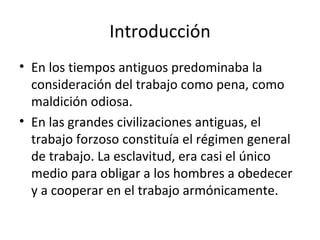 Introducción
• En los tiempos antiguos predominaba la
  consideración del trabajo como pena, como
  maldición odiosa.
• En las grandes civilizaciones antiguas, el
  trabajo forzoso constituía el régimen general
  de trabajo. La esclavitud, era casi el único
  medio para obligar a los hombres a obedecer
  y a cooperar en el trabajo armónicamente.
 