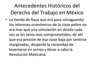 Antecedentes Históricos del
  Derecho del Trabajo en México
• La tienda de Raya que era para salvaguardar
  los intereses económicos de la clase pobre no
  era mas que una simulación en donde cada
  vez se les tenía mas comprometidos, de ahí
  que esa presión de esa clase baja por sentirse
  marginadas, despertó la necesidad de
  levantarse en armas y llevar a cabo la
  Revolución Mexicana.
 