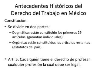 Antecedentes Históricos del
   Derecho del Trabajo en México
Constitución.
• Se divide en dos partes:
  – Dogmática: están constituido los primeros 29
    artículos (garantías individuales).
  – Orgánica: están constituidos los artículos restantes
    (estatutos del país).


• Art. 5: Cada quién tiene el derecho de profesar
  cualquier profesión la cual debe ser legal.
 