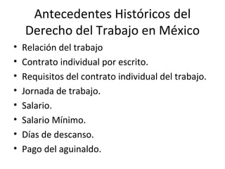 Antecedentes Históricos del
    Derecho del Trabajo en México
•   Relación del trabajo
•   Contrato individual por escrito.
•   Requisitos del contrato individual del trabajo.
•   Jornada de trabajo.
•   Salario.
•   Salario Mínimo.
•   Días de descanso.
•   Pago del aguinaldo.
 