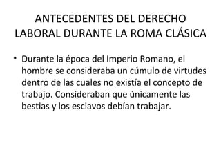ANTECEDENTES DEL DERECHO
LABORAL DURANTE LA ROMA CLÁSICA
• Durante la época del Imperio Romano, el
  hombre se consideraba un cúmulo de virtudes
  dentro de las cuales no existía el concepto de
  trabajo. Consideraban que únicamente las
  bestias y los esclavos debían trabajar.
 