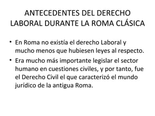 ANTECEDENTES DEL DERECHO
LABORAL DURANTE LA ROMA CLÁSICA

• En Roma no existía el derecho Laboral y
  mucho menos que hubiesen leyes al respecto.
• Era mucho más importante legislar el sector
  humano en cuestiones civiles, y por tanto, fue
  el Derecho Civil el que caracterizó el mundo
  jurídico de la antigua Roma.
 