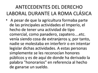ANTECEDENTES DEL DERECHO
LABORAL DURANTE LA ROMA CLÁSICA
• A pesar de que la agricultura formaba parte
  de las principales actividades el Imperio, el
  hecho de tener una actividad de tipo
  comercial, como panadero, zapatero....etc.
  venía siendo cosa de extranjeros y, por tanto,
  nadie se molestaba en interferir o en intentar
  legislar dichas actividades. A estas personas
  simplemente se les reconocían honores
  públicos y es de aquí de donde ha derivado la
  palabra "honorarios" en referencia al hecho
  de ganarse un sueldo.
 