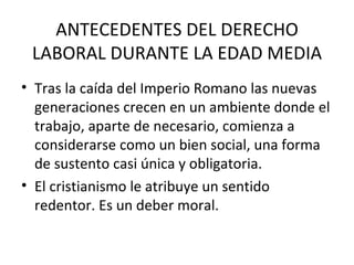 ANTECEDENTES DEL DERECHO
 LABORAL DURANTE LA EDAD MEDIA
• Tras la caída del Imperio Romano las nuevas
  generaciones crecen en un ambiente donde el
  trabajo, aparte de necesario, comienza a
  considerarse como un bien social, una forma
  de sustento casi única y obligatoria.
• El cristianismo le atribuye un sentido
  redentor. Es un deber moral.
 