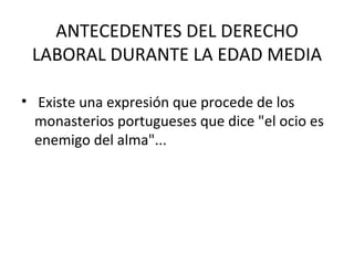 ANTECEDENTES DEL DERECHO
 LABORAL DURANTE LA EDAD MEDIA

• Existe una expresión que procede de los
  monasterios portugueses que dice "el ocio es
  enemigo del alma"...
 