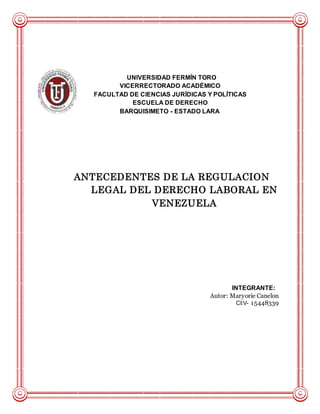 UNIVERSIDAD FERMÍN TORO
VICERRECTORADO ACADÉMICO
FACULTAD DE CIENCIAS JURÍDICAS Y POLÍTICAS
ESCUELA DE DERECHO
BARQUISIMETO - ESTADO LARA
ANTECEDENTES DE LA REGULACION
LEGAL DEL DERECHO LABORAL EN
VENEZUELA
INTEGRANTE:
Autor: Maryorie Canelon
CI:V- 15448339
 