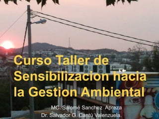 Curso Taller de
Sensibilizacion hacia
la Gestion Ambiental
MC. Salomé Sanchez Apreza
Dr. Salvador G. Cantú Valenzuela.
 
