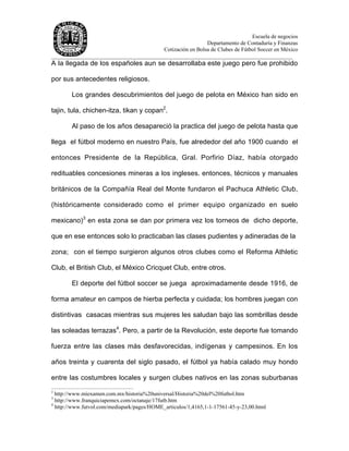 Escuela de negocios
Departamento de Contaduría y Finanzas
Cotización en Bolsa de Clubes de Fútbol Soccer en México
______________________________________________________________________________________
A la llegada de los españoles aun se desarrollaba este juego pero fue prohibido
por sus antecedentes religiosos.
Los grandes descubrimientos del juego de pelota en México han sido en
tajin, tula, chichen-itza, tikan y copan2
.
Al paso de los años desapareció la practica del juego de pelota hasta que
llega el fútbol moderno en nuestro País, fue alrededor del año 1900 cuando el
entonces Presidente de la República, Gral. Porfirio Díaz, había otorgado
redituables concesiones mineras a los ingleses. entonces, técnicos y manuales
británicos de la Compañía Real del Monte fundaron el Pachuca Athletic Club,
(históricamente considerado como el primer equipo organizado en suelo
mexicano)3
en esta zona se dan por primera vez los torneos de dicho deporte,
que en ese entonces solo lo practicaban las clases pudientes y adineradas de la
zona; con el tiempo surgieron algunos otros clubes como el Reforma Athletic
Club, el British Club, el México Cricquet Club, entre otros.
El deporte del fútbol soccer se juega aproximadamente desde 1916, de
forma amateur en campos de hierba perfecta y cuidada; los hombres juegan con
distintivas casacas mientras sus mujeres les saludan bajo las sombrillas desde
las soleadas terrazas4
. Pero, a partir de la Revolución, este deporte fue tomando
fuerza entre las clases más desfavorecidas, indígenas y campesinos. En los
años treinta y cuarenta del siglo pasado, el fútbol ya había calado muy hondo
entre las costumbres locales y surgen clubes nativos en las zonas suburbanas
2
http://www.miexamen.com.mx/historia%20universal/Historia%20del%20futbol.htm
3
http://www.franquiciapemex.com/octanaje/17futb.htm
4
http://www.futvol.com/mediapark/pages/HOME_articulos/1,4165,1-1-17561-45-y-23,00.html
 