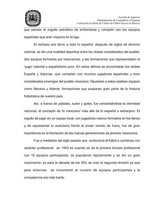 Escuela de negocios
Departamento de Contaduría y Finanzas
Cotización en Bolsa de Clubes de Fútbol Soccer en México
______________________________________________________________________________________
que sienten el orgullo patriótico de enfrentarse y competir con los equipos
españoles que eran mayoría en la liga.
El rechazo era obvio a todo lo español, después de siglos de dominio
colonial, se dio una rivalidad deportiva entre los clubes considerados del pueblo,
(los equipos formados por mexicanos), y las formaciones que representaban el
'yugo' colonial o españolismo puro. En estos últimos se encontraban los clubes
España y Asturias, que contaban con muchos jugadores españoles y eran
considerados enemigos del pueblo mexicano. Opuestos a estos estaban equipos
como Necaxa y Atlante, formaciones que acaparan gran parte de la historia
futbolística de nuestro país.
Así, a fuerza de patadas, sudor y goles, fue consolidándose la identidad
nacional, el concepto de 'lo mexicano' más allá de lo español o extranjero. El
orgullo de jugar en un equipo local, con jugadores nativos formados en los llanos
y de representar lo autóctono frente al poder venido de fuera, fue de gran
importancia en la formación de las nuevas generaciones de jóvenes mexicanos.
Fue a mediados del siglo pasado que evoluciona el fútbol y comienza con
carácter profesional, en 1943 es cuando se da la primera división profesional
con 10 equipos participando, se popularizó rápidamente y se dio un gran
crecimiento; ya para la década de los 50's se creo la segunda división ya que
para entonces se incrementó el numero de equipos participantes y la
competencia era más fuerte.
 