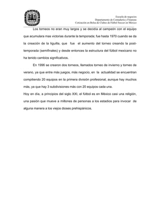 Escuela de negocios
Departamento de Contaduría y Finanzas
Cotización en Bolsa de Clubes de Fútbol Soccer en México
______________________________________________________________________________________
Los torneos no eran muy largos y se decidía al campeón con el equipo
que acumulara mas victorias durante la temporada; fue hasta 1970 cuando se da
la creación de la liguilla, que fue el aumento del torneo creando la post-
temporada (semifinales) y desde entonces la estructura del fútbol mexicano no
ha tenido cambios significativos.
En 1996 se crearon dos torneos, llamados torneo de invierno y torneo de
verano, ya que entre más juegos, más negocio, en la actualidad se encuentran
compitiendo 20 equipos en la primera división profesional, aunque hay muchos
más, ya que hay 3 subdivisiones más con 20 equipos cada una.
Hoy en día, a principios del siglo XXI, el fútbol es en México casi una religión,
una pasión que mueve a millones de personas a los estadios para invocar de
alguna manera a los viejos dioses prehispánicos.
 