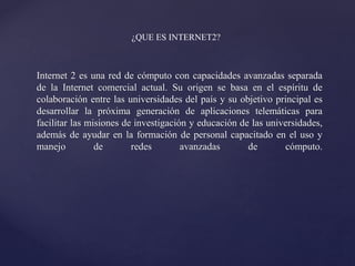 Internet 2 es una red de cómputo con capacidades avanzadas separada
de la Internet comercial actual. Su origen se basa en el espíritu de
colaboración entre las universidades del país y su objetivo principal es
desarrollar la próxima generación de aplicaciones telemáticas para
facilitar las misiones de investigación y educación de las universidades,
además de ayudar en la formación de personal capacitado en el uso y
manejo de redes avanzadas de cómputo.
¿QUE ES INTERNET2?
 