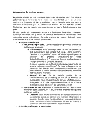 Antecedentes del juicio de amparo.
El juicio de amparo ha sido —y sigue siendo— el medio más eﬁcaz que tiene el
gobernador para defenderse de la actuación de la autoridad ya que es un juicio
destinado a impugnar dichas actuaciones cuando resulten violatorias de los
derechos reconocidos por la Constitución Política de los Estados Unidos
Mexicanos y por los tratados internacionales de los que el Estado mexicano sea
parte.
Si bien puede ser considerado como una institución típicamente mexicana,
constituye una evolución y fusión de diversos elementos e instituciones tanto
nacionales como extranjeras. De esta manera es preciso distinguir entre
antecedentes externos e internos o nacionales:
 Antecedentes externos:
 Influencia anglosajona. Como antecedentes podemos señalar las
instituciones siguientes:
 Abeas corpus. Este término proviene del latín hábeās corpus
[ad subiiciendum] ‘que tengas [tu] cuerpo [para exponer]’,
"tendrás tu cuerpo libre", siendo hábeās la segunda persona
singular del presente de subjuntivo del verbo
latino habēre (‘tener’). O puede ser llamado igualmente como
"cuerpo presente" o "persona presente".
El hábeas corpus es una institución jurídica que persigue "evitar los
arrestos y detenciones arbitrarias". Se basa en la obligación de
presentar a todo detenido en un plazo preventorio ante el juez, que
podría ordenar la libertad inmediata del detenido si no encontrara
motivo suficiente de arresto.
 Judicial Review. Es la revisión judicial de la
constitucionalidad de las leyes y es uno de los aspectos de
comparación más interesantes del derecho Norteamericano,
es el poder de la Corte Suprema Federal de decidir sobre la
constitucionalidad de una ley del Congreso Federal.
 Influencia francesa. Además de la Declaración de los Derechos del
Hombre y del Ciudadano, de 1789, podemos encontrar la siguiente
institución jurídica:
 Casacion. Es un recurso extraordinario que tiene por objeto anular
una sentencia judicial que contiene una incorrecta interpretación o
aplicación de la ley o que ha sido dictada en un procedimiento que
no ha cumplido las solemnidades legales, es decir por un error in
iudicando o bien error in procedendo respectivamente.
 Antecedentes internos o nacionales.
 