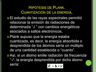 E  h 



                        HIPÓTESIS DE PLANK.
                   CUANTIZACIÓN DE LA ENERGÍA.
            El estudio de las rayas espectrales permitió
             relacionar la emisión de radiaciones de
             determinada “ ” con cambios energéticos
             asociados a saltos electrónicos.
            Plank supuso que la energía estaba
             cuantizada, es decir, la energía absorbida o
             desprendida de los átomos sería un múltiplo
             de una cantidad establecida o “cuanto”.
            Así, si un átomo emite radiación de frecuencia
             “”, la energía desprendida por dicho átomo
             sería:                  E  h 
 