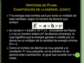 E  h 


                            HIPÓTESIS DE PLANK.
                  CUANTIZACIÓN DE LA ENERGÍA. (CONT)
              Y la energía total emitida será por tanto un múltiplo de
               esta cantidad, según el número de átomos que
               emitan:
                                   E  n  h 
            En donde h = 6,626 x 10–34 J s (Constante de Plank)
             y n es un número entero (nº de átomos emisores), lo
             cual significa que la energía ganada o cedida por un
             átomo es un múltiplo de la cantidad de energía mínima
             (h x ).
            Como el número de átomos es muy grande y la
             constante “h” muy pequeña, en la práctica no se
             aprecia esta cuantización, al igual que sucede con la
             masa.
 