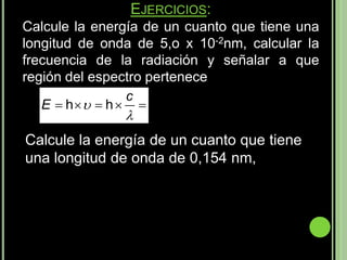 EJERCICIOS:
Calcule la energía de un cuanto que tiene una
longitud de onda de 5,o x 10-2nm, calcular la
frecuencia de la radiación y señalar a que
región del espectro pertenece
                c
   E  h  h  
                
Calcule la energía de un cuanto que tiene
una longitud de onda de 0,154 nm,
 