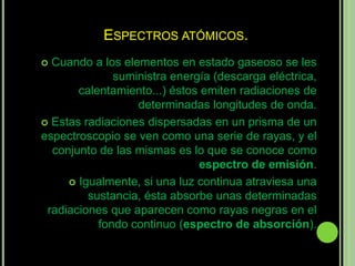 ESPECTROS ATÓMICOS.
 Cuando a los elementos en estado gaseoso se les
              suministra energía (descarga eléctrica,
       calentamiento...) éstos emiten radiaciones de
                  determinadas longitudes de onda.
 Estas radiaciones dispersadas en un prisma de un
espectroscopio se ven como una serie de rayas, y el
  conjunto de las mismas es lo que se conoce como
                              espectro de emisión.
      Igualmente, si una luz continua atraviesa una
         sustancia, ésta absorbe unas determinadas
 radiaciones que aparecen como rayas negras en el
           fondo continuo (espectro de absorción).
 