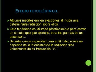 EFECTO FOTOELÉCTRICO.

 Algunos metales emiten electrones al incidir una
  determinada radiación sobre ellos.
 Este fenómeno es utilizado prácticamente para cerrar
  un circuito que, por ejemplo, abra las puertas de un
  ascensor…
 Se sabe que la capacidad para emitir electrones no
  depende de la intensidad de la radiación sino
  únicamente de su frecuencia “”.
 