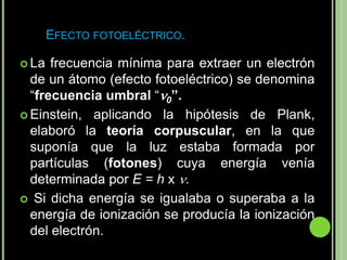 EFECTO FOTOELÉCTRICO.

 La  frecuencia mínima para extraer un electrón
  de un átomo (efecto fotoeléctrico) se denomina
  “frecuencia umbral “0”.
 Einstein, aplicando la hipótesis de Plank,
  elaboró la teoría corpuscular, en la que
  suponía que la luz estaba formada por
  partículas (fotones) cuya energía venía
  determinada por E = h x .
 Si dicha energía se igualaba o superaba a la
  energía de ionización se producía la ionización
  del electrón.
 