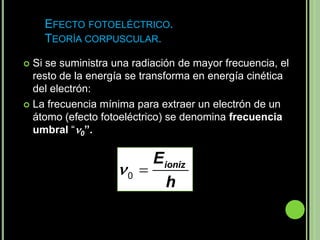 EFECTO FOTOELÉCTRICO.
    TEORÍA CORPUSCULAR.

 Si se suministra una radiación de mayor frecuencia, el
  resto de la energía se transforma en energía cinética
  del electrón:
 La frecuencia mínima para extraer un electrón de un
  átomo (efecto fotoeléctrico) se denomina frecuencia
  umbral “0”.

                        Eioniz
                   0 
                          h
 