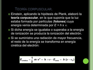 TEORÍA CORPUSCULAR.
 Einstein, aplicando la hipótesis de Plank, elaboró la
  teoría corpuscular, en la que suponía que la luz
  estaba formada por partículas (fotones) cuya
  energía venía determinada por E = h x .
 Si dicha energía se igualaba o superaba a la energía
  de ionización se producía la ionización del electrón.
 Si se suministra una radiación de mayor frecuencia,
  el resto de la energía se transforma en energía
  cinética del electrón:


                      1
        Ecinética      m v 2  h   Eioniz  h (   0 )
                      2
 