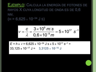 EJEMPLO: CALCULA LA ENERGÍA DE FOTONES DE
RAYOS   X CUYA LONGITUD DE ONDA ES DE 0,6
NM.
(H = 6,625 X 10–34 J S)

            3  108 m s
            c
                      5  1017 s 1
          0,6  10 m
                    9



 E = h x  = 6,625 x 10–34 J s x 5 x 1017 s–1 =
 33,125 x 10–17 J = 3,3125 x 10–16 J
 