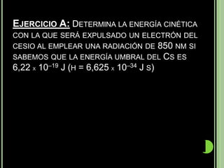EJERCICIO A: DETERMINA LA ENERGÍA CINÉTICA
CON LA QUE SERÁ EXPULSADO UN ELECTRÓN DEL
CESIO AL EMPLEAR UNA RADIACIÓN DE      850 NM SI
SABEMOS QUE LA ENERGÍA UMBRAL DEL CS ES
6,22 X 10–19 J (H = 6,625 X 10–34 J S)

             c x 3  108 m s x 10–34 14 s1x
     Efotón h  = 6,625  3,5  10 J s     3,5 x 1017 s–1 =
          =
              8,5  107 m
                   –19
     = 2,34 x 10 J
     Como esta energía es inferior a la energía
       umbral el electrón no saldrá expulsado.
     No tiene sentido emplear Ecinética  h   Eioniz
     Puesto que daría energía cinética negativa
 