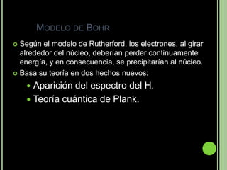 MODELO DE BOHR
 Según el modelo de Rutherford, los electrones, al girar
  alrededor del núcleo, deberían perder continuamente
  energía, y en consecuencia, se precipitarían al núcleo.
 Basa su teoría en dos hechos nuevos:

     Aparición del espectro del H.
     Teoría cuántica de Plank.
 