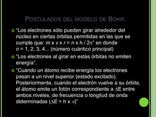 POSTULADOS DEL MODELO DE BOHR.
 “Los electrones sólo pueden girar alrededor del
  núcleo en ciertas órbitas permitidas en las que se
  cumple que: m x v x r = n x h / 2” en donde
  n = 1, 2, 3, 4... (número cuántico principal)
 “Los electrones al girar en estas órbitas no emiten
  energía”.
 “Cuando un átomo recibe energía los electrones
  pasan a un nivel superior (estado excitado).
  Posteriormente, cuando el electrón vuelve a su órbita,
  el átomo emite un fotón correspondiente a E entre
  ambos niveles, de frecuencia o longitud de onda
  determinadas (E = h x )”
 
