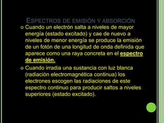 ESPECTROS DE EMISIÓN Y ABSORCIÓN
 Cuando un electrón salta a niveles de mayor
  energía (estado excitado) y cae de nuevo a
  niveles de menor energía se produce la emisión
  de un fotón de una longitud de onda definida que
  aparece como una raya concreta en el espectro
  de emisión.
 Cuando irradia una sustancia con luz blanca
  (radiación electromagnética continua) los
  electrones escogen las radiaciones de este
  espectro continuo para producir saltos a niveles
  superiores (estado excitado).
 