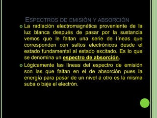 ESPECTROS DE EMISIÓN Y ABSORCIÓN
 La radiación electromagnética proveniente de la
  luz blanca después de pasar por la sustancia
  vemos que le faltan una serie de líneas que
  corresponden con saltos electrónicos desde el
  estado fundamental al estado excitado. Es lo que
  se denomina un espectro de absorción.
 Lógicamente las líneas del espectro de emisión
  son las que faltan en el de absorción pues la
  energía para pasar de un nivel a otro es la misma
  suba o baje el electrón.
 