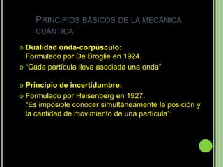 PRINCIPIOS BÁSICOS DE LA MECÁNICA
    CUÁNTICA

 Dualidad onda-corpúsculo:
  Formulado por De Broglie en 1924.
 “Cada partícula lleva asociada una onda”


 Principio de incertidumbre:
 Formulado por Heisenberg en 1927.
  “Es imposible conocer simultáneamente la posición y
  la cantidad de movimiento de una partícula”:
 