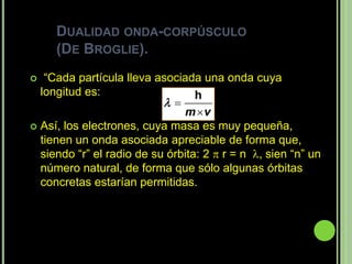DUALIDAD ONDA-CORPÚSCULO
     (DE BROGLIE).
  “Cada partícula lleva asociada una onda cuya
  longitud es:                    h
                           
                               m v
 Así, los electrones, cuya masa es muy pequeña,
  tienen un onda asociada apreciable de forma que,
  siendo “r” el radio de su órbita: 2  r = n , sien “n” un
  número natural, de forma que sólo algunas órbitas
  concretas estarían permitidas.
 