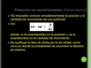 PRINCIPIO DE INCERTIDUMBRE (HEISENBERG).
 “Es imposible conocer simultáneamente la posición y la
  cantidad de movimiento de una partícula”
 Así:                        h
                x · p 
                             4
  siendo x la incertidumbre en la posición y p la
  incertidumbre en la cantidad de movimiento.
 Se sustituye la idea de órbita por la de orbital, como
  zona en donde la probabilidad de encontrar al electrón
  es máxima.
 