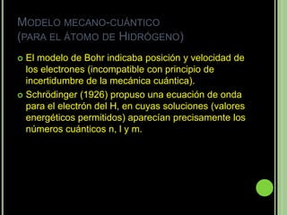 MODELO MECANO-CUÁNTICO
(PARA EL ÁTOMO DE HIDRÓGENO)
 El modelo de Bohr indicaba posición y velocidad de
  los electrones (incompatible con principio de
  incertidumbre de la mecánica cuántica).
 Schrödinger (1926) propuso una ecuación de onda
  para el electrón del H, en cuyas soluciones (valores
  energéticos permitidos) aparecían precisamente los
  números cuánticos n, l y m.
 