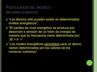 POSTULADOS DEL MODELO
MECANO-CUÁNTICO

 “Los átomos sólo pueden existir en determinados
  niveles energéticos”.
 “El cambio de nivel energético se produce por
  absorción o emisión de un fotón de energía de
  manera que su frecuencia viene determinada por:
  E = h ·”.
 “Los niveles energéticos permitidos para un átomo
  vienen determinados por los valores de los
  números cuánticos”.
 