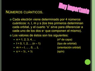 NÚMEROS CUÁNTICOS.
  Cada electrón viene determinado por 4 números
   cuánticos: n, l, m y s (los tres primeros determinan
   cada orbital, y el cuarto “s” sirve para diferenciar a
   cada uno de los dos e– que componen el mismo).
  Los valores de éstos son los siguientes:
      n = 1, 2, 3, 4, ...           (nº de capa)
      l = 0, 1, 2, ... (n – 1)      (tipo de orbirtal)
      m = – l, ... , 0, ... L       (orientación orbital)
      s=–½,+½                       (spín)
 