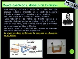 RAYOS CATÓDICOS. MODELO DE THOMSON.
Una descarga eléctrica a través de un tubo evacuado
produce radiación, originada en el electrodo negativo,
(cátodo), A esta radiación se le llama rayos catódicos.
Los rayos viajan hacia el electrodo positivo (ánodo)
 Esta radiación no es visible, se detecta gracias a la
capacidad de hacer que otros materiales brillar o fluorescer
viaja en línea recta, Pero su curso cambia por la influencia
de los campos magnético o eléctrico
Los rayos catódicos producidos por cátodos de diferentes
materiales tienen las mismas propiedades
Lo rayos catódicos confirmaron la existencia de electrones
en los átomos.
 