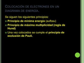 COLOCACIÓN DE ELECTRONES EN UN
DIAGRAMA DE ENERGÍA.

Se siguen los siguientes principios:
 Principio de mínima energía (aufbau)

 Principio de máxima multiplicidad (regla de
  Hund)
 Una vez colocados se cumple el principio de
  exclusión de Pauli.
 