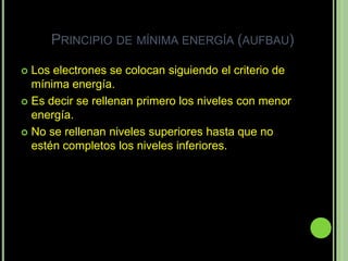 PRINCIPIO DE MÍNIMA ENERGÍA (AUFBAU)

 Los electrones se colocan siguiendo el criterio de
  mínima energía.
 Es decir se rellenan primero los niveles con menor
  energía.
 No se rellenan niveles superiores hasta que no
  estén completos los niveles inferiores.
 