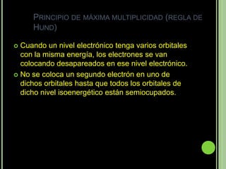 PRINCIPIO DE MÁXIMA MULTIPLICIDAD (REGLA DE
     HUND)

 Cuando un nivel electrónico tenga varios orbitales
  con la misma energía, los electrones se van
  colocando desapareados en ese nivel electrónico.
 No se coloca un segundo electrón en uno de
  dichos orbitales hasta que todos los orbitales de
  dicho nivel isoenergético están semiocupados.
 